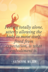 Feeling totally alone, utterly allowing the body to move itself, freed from expectation, is what embodiment is.