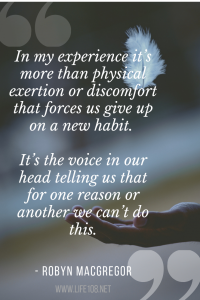 In my experience it’s more than physical exertion or discomfort that forces us give up on a new habit. It’s the voice in our head telling us that for one reason or another we can’t do this.